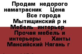 Продам  недорого наматрасник  › Цена ­ 6 500 - Все города, Мытищинский р-н Мебель, интерьер » Прочая мебель и интерьеры   . Ханты-Мансийский,Нягань г.